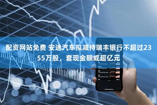 配资网站免费 安途汽车拟减持瑞丰银行不超过2355万股，套现金额或超亿元