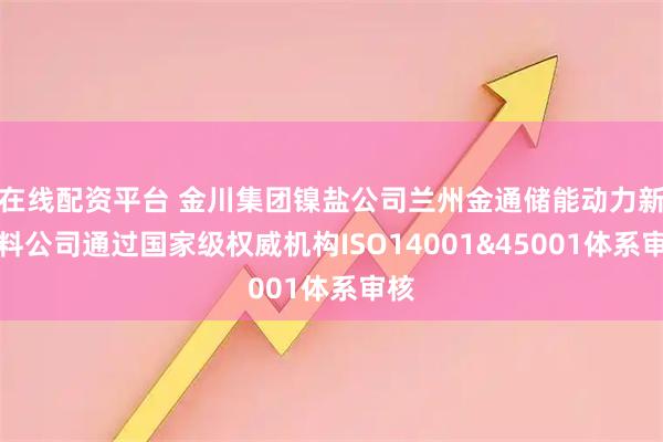 在线配资平台 金川集团镍盐公司兰州金通储能动力新材料公司通过国家级权威机构ISO14001&45001体系审核