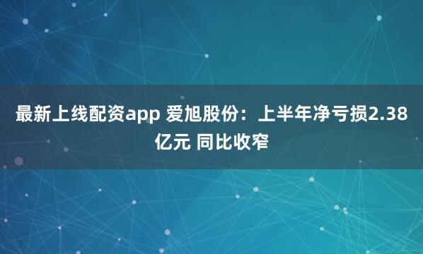 最新上线配资app 爱旭股份：上半年净亏损2.38亿元 同比收窄