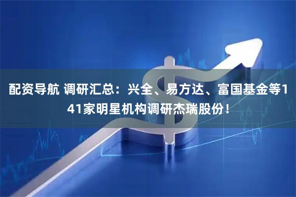 配资导航 调研汇总:兴全、易方达、富国基金等141家明星机构调研杰瑞股份!