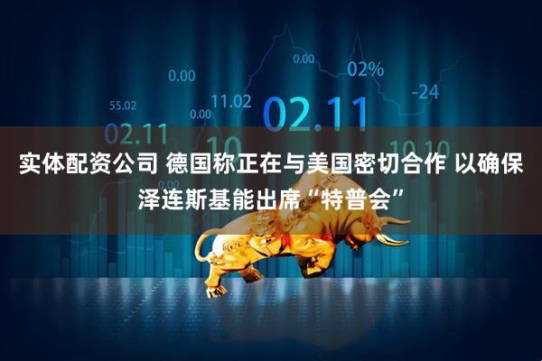 实体配资公司 德国称正在与美国密切合作 以确保泽连斯基能出席“特普会”