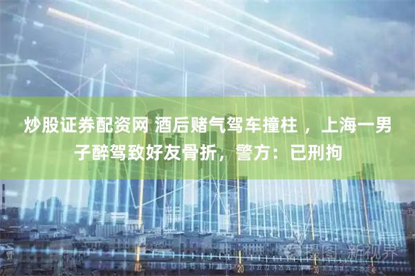 炒股证券配资网 酒后赌气驾车撞柱 ,上海一男子醉驾致好友骨折,警方:已刑拘