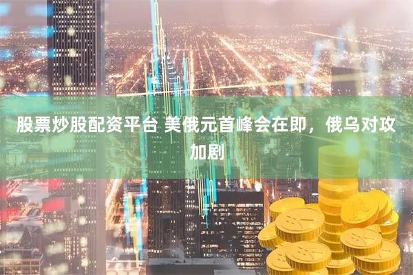 股票炒股配资平台 美俄元首峰会在即,俄乌对攻加剧
