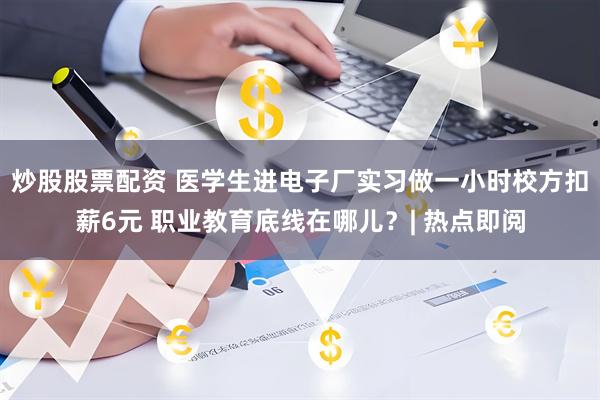 炒股股票配资 医学生进电子厂实习做一小时校方扣薪6元 职业教育底线在哪儿？| 热点即阅