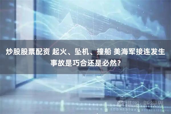 炒股股票配资 起火、坠机、撞船 美海军接连发生事故是巧合还是必然?