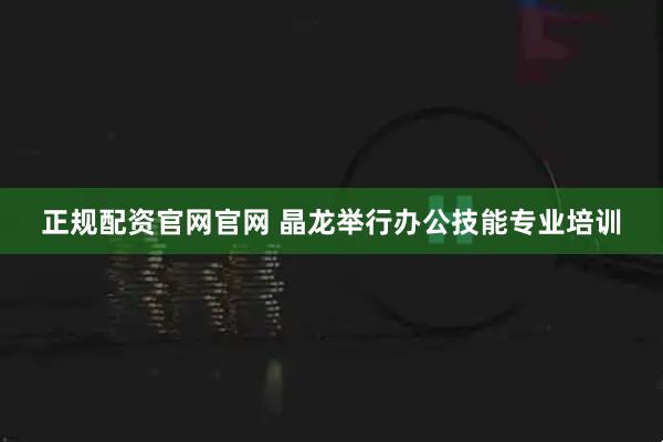 正规配资官网官网 晶龙举行办公技能专业培训