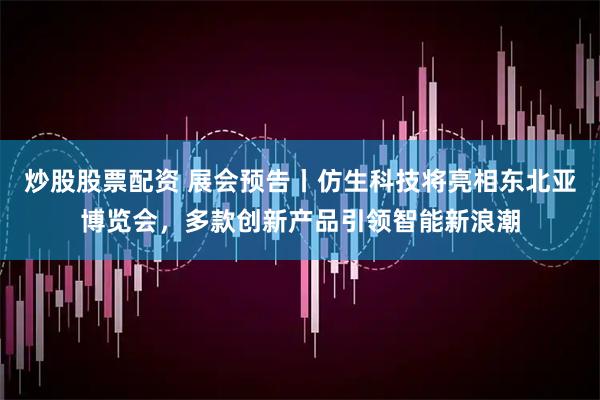 炒股股票配资 展会预告丨仿生科技将亮相东北亚博览会，多款创新产品引领智能新浪潮