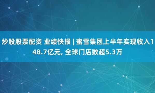 炒股股票配资 业绩快报 | 蜜雪集团上半年实现收入148.7亿元, 全球门店数超5.3万