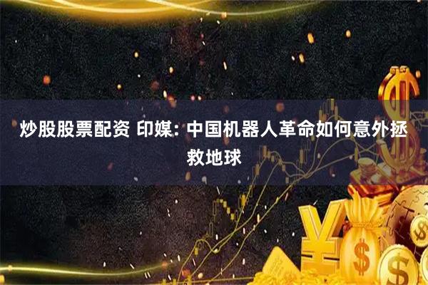 炒股股票配资 印媒: 中国机器人革命如何意外拯救地球