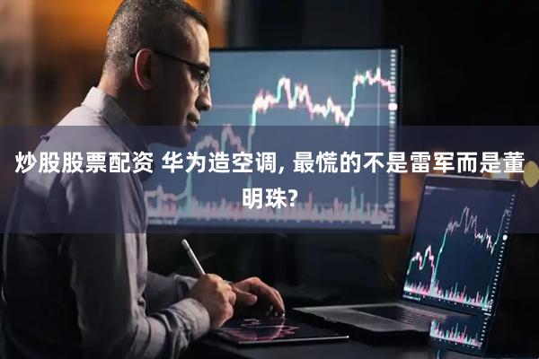 炒股股票配资 华为造空调, 最慌的不是雷军而是董明珠?