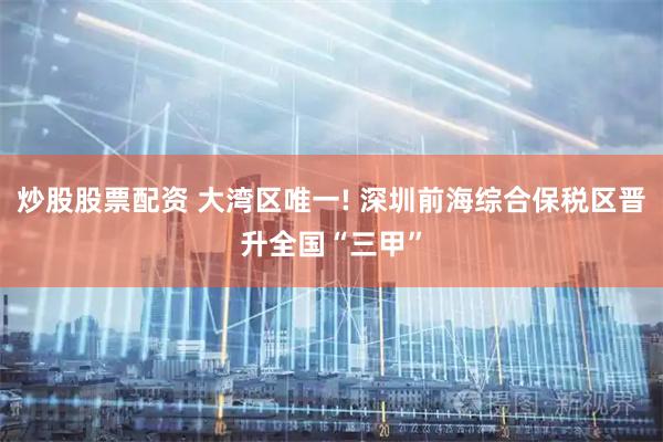 炒股股票配资 大湾区唯一! 深圳前海综合保税区晋升全国“三甲”