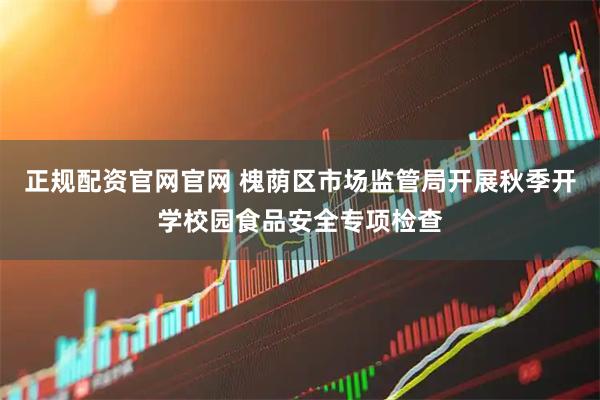 正规配资官网官网 槐荫区市场监管局开展秋季开学校园食品安全专项检查