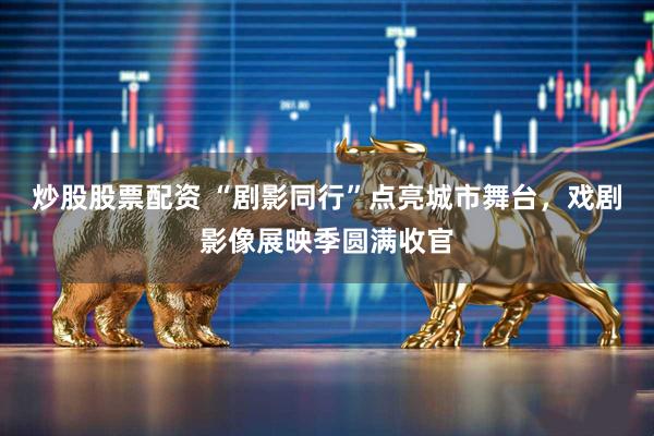 炒股股票配资 “剧影同行”点亮城市舞台，戏剧影像展映季圆满收官