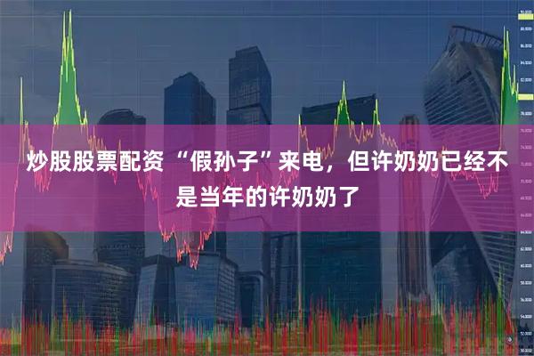炒股股票配资 “假孙子”来电,但许奶奶已经不是当年的许奶奶了