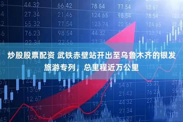 炒股股票配资 武铁赤壁站开出至乌鲁木齐的银发旅游专列，总里程近万公里