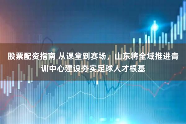 股票配资指南 从课堂到赛场,山东将全域推进青训中心建设夯实足球人才根基