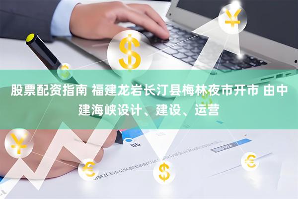 股票配资指南 福建龙岩长汀县梅林夜市开市 由中建海峡设计、建设、运营
