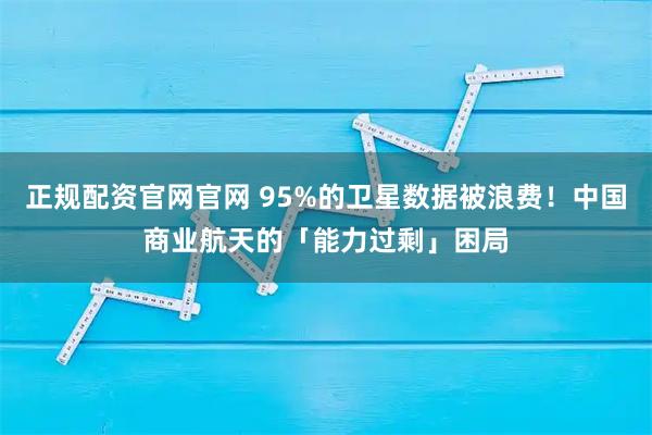 正规配资官网官网 95%的卫星数据被浪费！中国商业航天的「能力过剩」困局