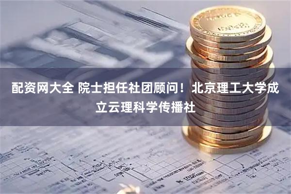 配资网大全 院士担任社团顾问！北京理工大学成立云理科学传播社