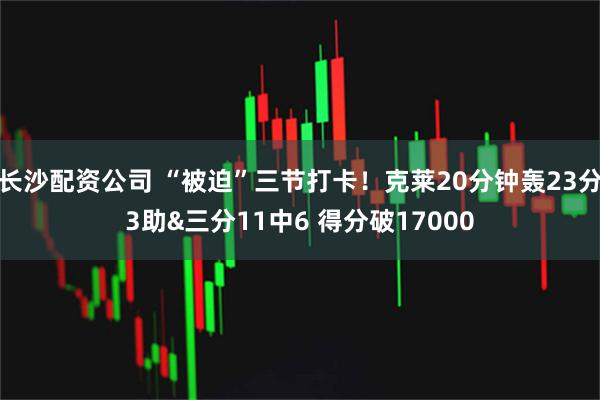 长沙配资公司 “被迫”三节打卡！克莱20分钟轰23分3助&三分11中6 得分破17000