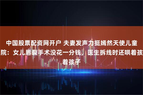 中国股票配资网开户 夫妻发声力挺嫣然天使儿童医院：女儿唇裂手术没花一分钱，医生拆线时还哄着孩子