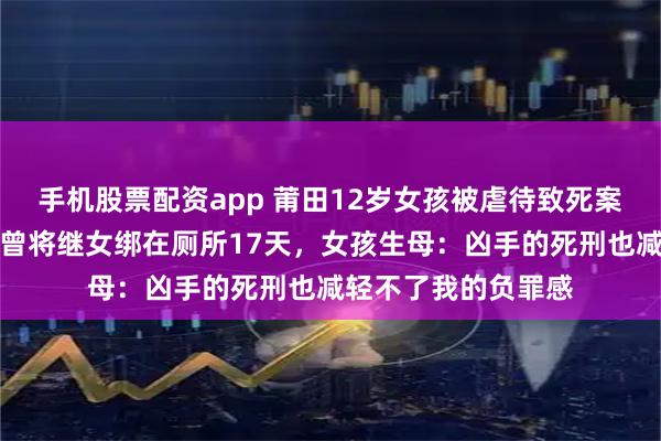 手机股票配资app 莆田12岁女孩被虐待致死案继母被执行死刑，曾将继女绑在厕所17天，女孩生母：凶手的死刑也减轻不了我的负罪感