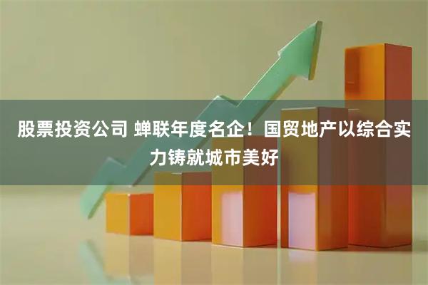 股票投资公司 蝉联年度名企！国贸地产以综合实力铸就城市美好