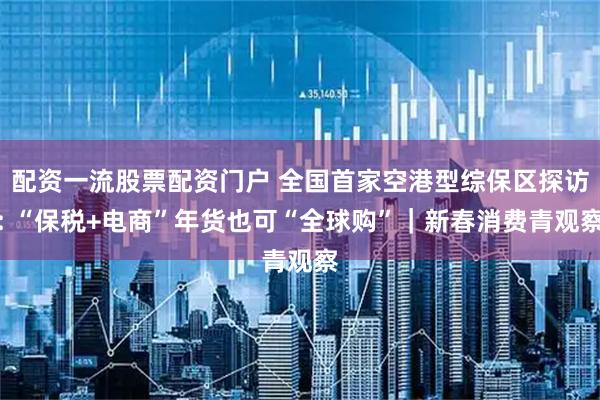 配资一流股票配资门户 全国首家空港型综保区探访: “保税+电商”年货也可“全球购”｜新春消费青观察