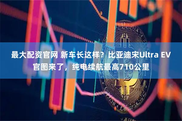 最大配资官网 新车长这样？比亚迪宋Ultra EV官图来了，纯电续航最高710公里
