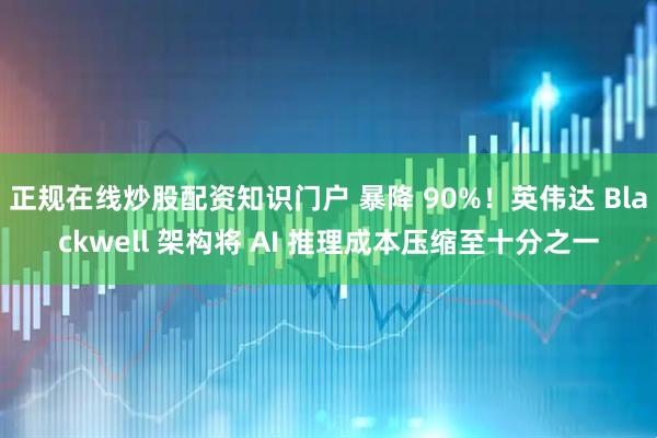 正规在线炒股配资知识门户 暴降 90%！英伟达 Blackwell 架构将 AI 推理成本压缩至十分之一