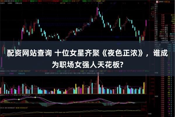 配资网站查询 十位女星齐聚《夜色正浓》，谁成为职场女强人天花板?