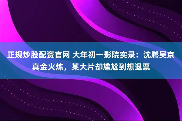 正规炒股配资官网 大年初一影院实录：沈腾吴京真金火炼，某大片却尴尬到想退票