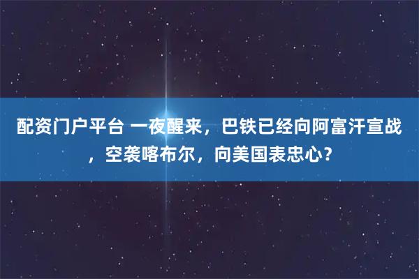 配资门户平台 一夜醒来，巴铁已经向阿富汗宣战，空袭喀布尔，向美国表忠心？