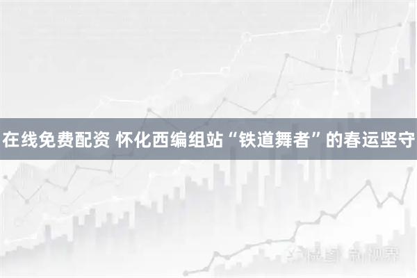 在线免费配资 怀化西编组站“铁道舞者”的春运坚守