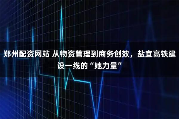 郑州配资网站 从物资管理到商务创效，盐宜高铁建设一线的“她力量”
