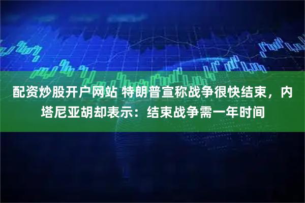 配资炒股开户网站 特朗普宣称战争很快结束，内塔尼亚胡却表示：结束战争需一年时间