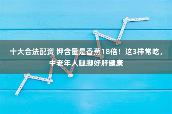 十大合法配资 钾含量是香蕉18倍!这3样常吃,中老年人腿脚好肝健康