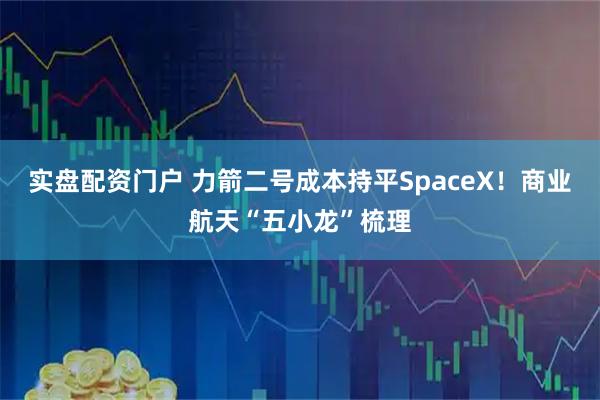 实盘配资门户 力箭二号成本持平SpaceX！商业航天“五小龙”梳理