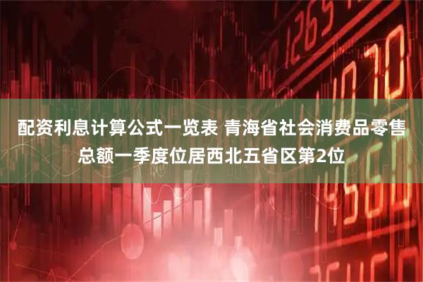 配资利息计算公式一览表 青海省社会消费品零售总额一季度位居西北五省区第2位