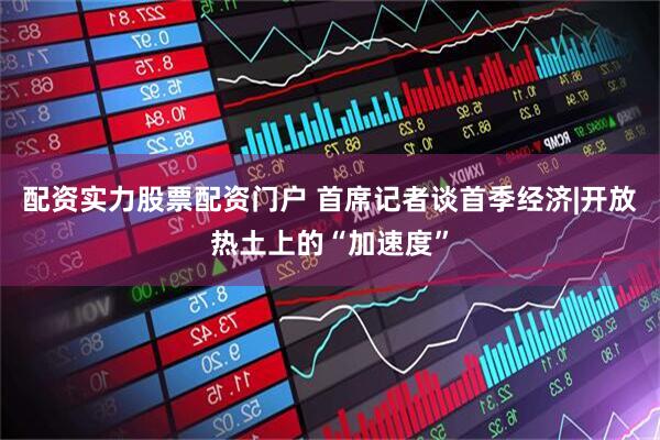 配资实力股票配资门户 首席记者谈首季经济|开放热土上的“加速度”