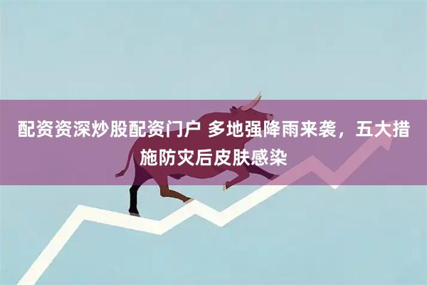 配资资深炒股配资门户 多地强降雨来袭，五大措施防灾后皮肤感染