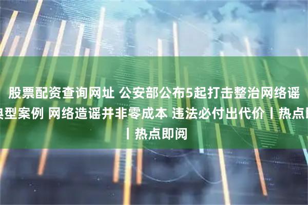 股票配资查询网址 公安部公布5起打击整治网络谣言典型案例 网络造谣并非零成本 违法必付出代价丨热点即阅