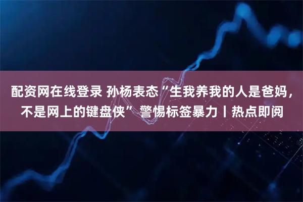 配资网在线登录 孙杨表态“生我养我的人是爸妈，不是网上的键盘侠” 警惕标签暴力丨热点即阅