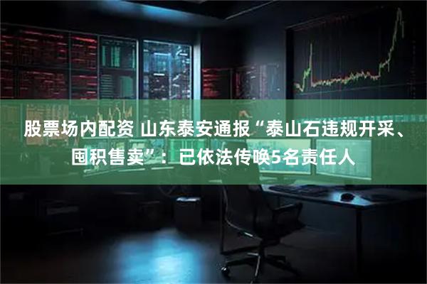 股票场内配资 山东泰安通报“泰山石违规开采、囤积售卖”：已依法传唤5名责任人