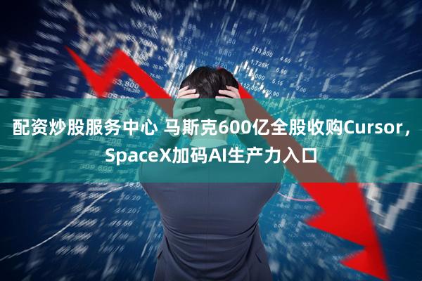 配资炒股服务中心 马斯克600亿全股收购Cursor，SpaceX加码AI生产力入口