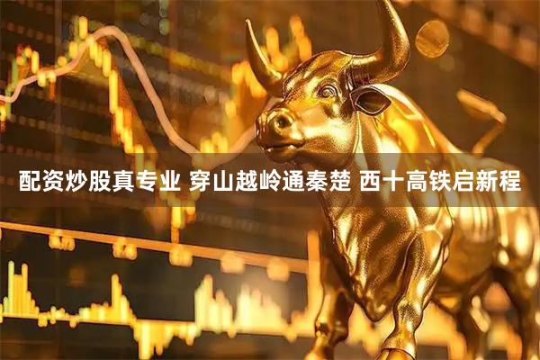 配资炒股真专业 穿山越岭通秦楚 西十高铁启新程