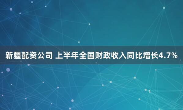 新疆配资公司 上半年全国财政收入同比增长4.7%