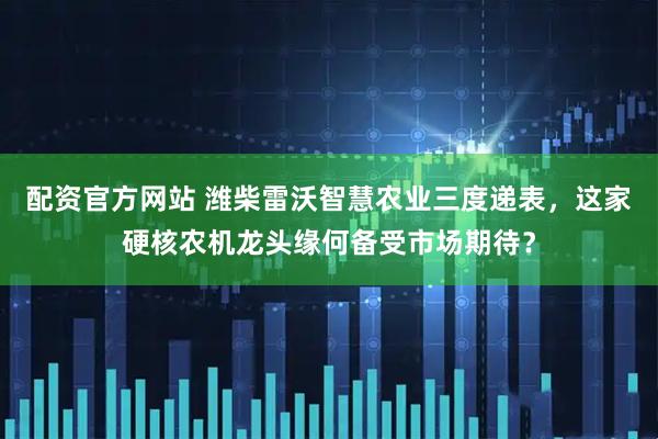 配资官方网站 潍柴雷沃智慧农业三度递表,这家硬核农机龙头缘何备受市场期待?