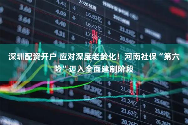 深圳配资开户 应对深度老龄化！河南社保“第六险”迈入全面建制阶段