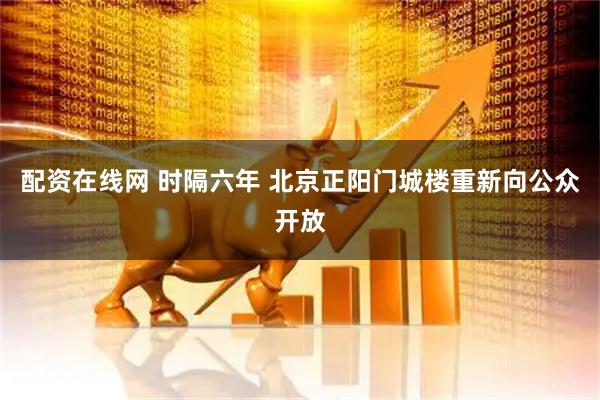 配资在线网 时隔六年 北京正阳门城楼重新向公众开放